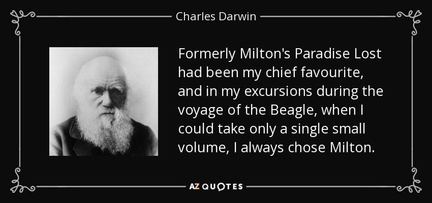 Formerly Milton's Paradise Lost had been my chief favourite, and in my excursions during the voyage of the Beagle, when I could take only a single small volume, I always chose Milton. - Charles Darwin