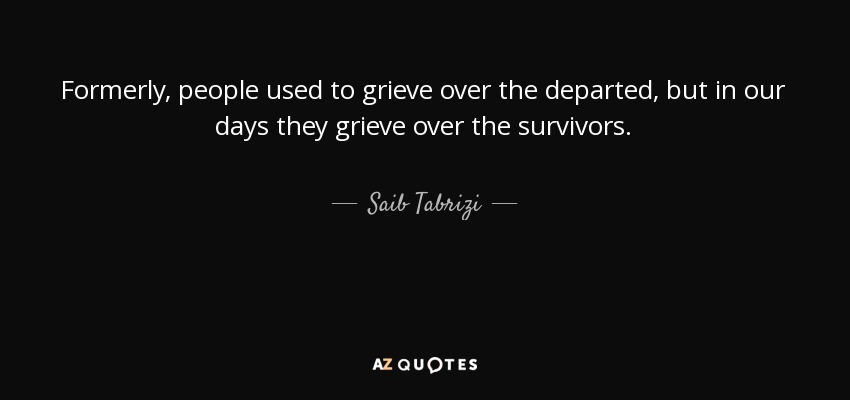 Formerly, people used to grieve over the departed, but in our days they grieve over the survivors. - Saib Tabrizi