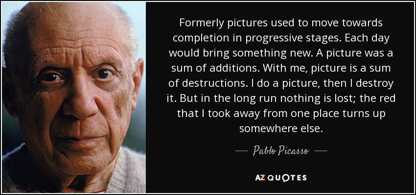 Formerly pictures used to move towards completion in progressive stages. Each day would bring something new. A picture was a sum of additions. With me, picture is a sum of destructions. I do a picture, then I destroy it. But in the long run nothing is lost; the red that I took away from one place turns up somewhere else. - Pablo Picasso