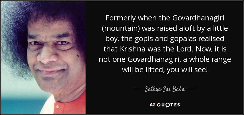 Formerly when the Govardhanagiri (mountain) was raised aloft by a little boy, the gopis and gopalas realised that Krishna was the Lord. Now, it is not one Govardhanagiri, a whole range will be lifted, you will see! - Sathya Sai Baba
