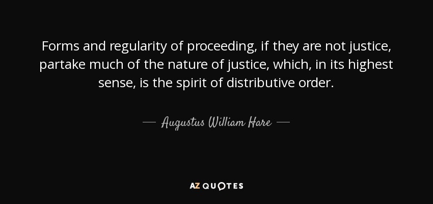 Forms and regularity of proceeding, if they are not justice, partake much of the nature of justice, which, in its highest sense, is the spirit of distributive order. - Augustus William Hare