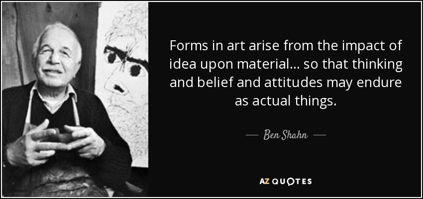 Forms in art arise from the impact of idea upon material... so that thinking and belief and attitudes may endure as actual things. - Ben Shahn
