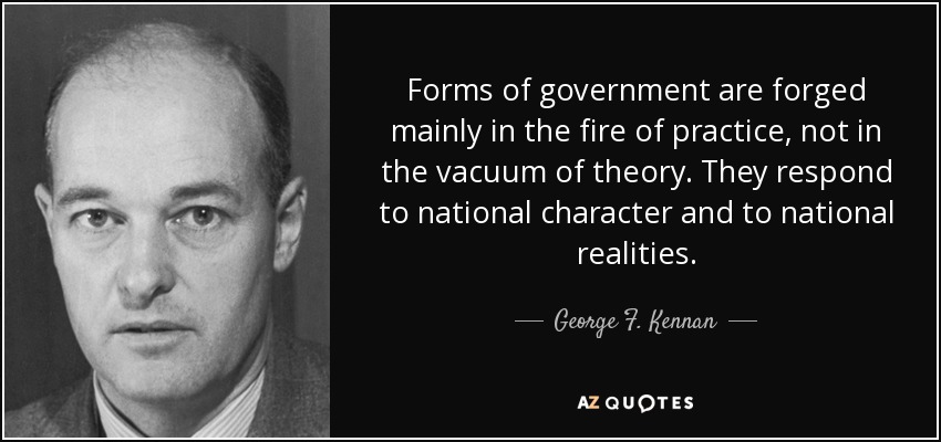 Forms of government are forged mainly in the fire of practice, not in the vacuum of theory. They respond to national character and to national realities. - George F. Kennan