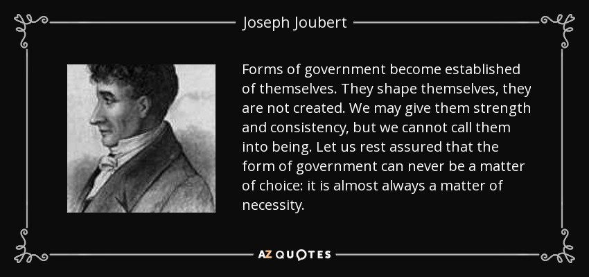 Forms of government become established of themselves. They shape themselves, they are not created. We may give them strength and consistency, but we cannot call them into being. Let us rest assured that the form of government can never be a matter of choice: it is almost always a matter of necessity. - Joseph Joubert