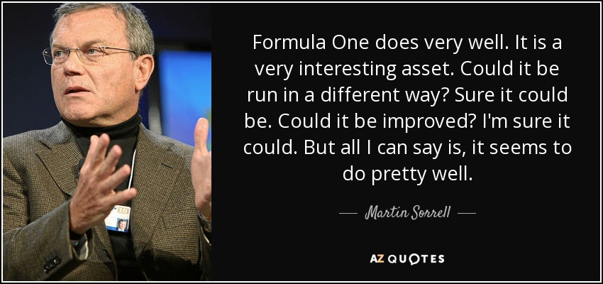 Formula One does very well. It is a very interesting asset. Could it be run in a different way? Sure it could be. Could it be improved? I'm sure it could. But all I can say is, it seems to do pretty well. - Martin Sorrell