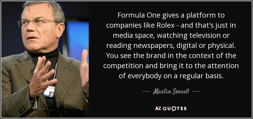 Formula One gives a platform to companies like Rolex - and that's just in media space, watching television or reading newspapers, digital or physical. You see the brand in the context of the competition and bring it to the attention of everybody on a regular basis. - Martin Sorrell