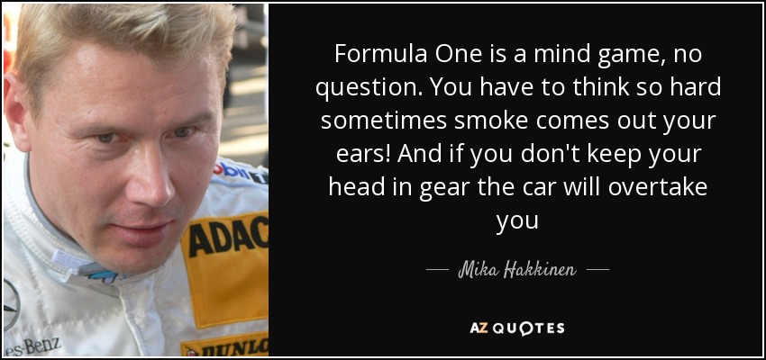 Formula One is a mind game, no question. You have to think so hard sometimes smoke comes out your ears! And if you don't keep your head in gear the car will overtake you - Mika Hakkinen