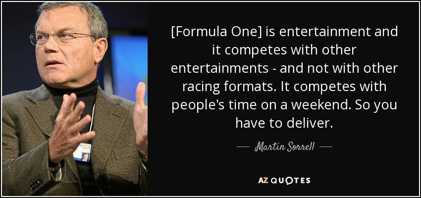 [Formula One] is entertainment and it competes with other entertainments - and not with other racing formats. It competes with people's time on a weekend. So you have to deliver. - Martin Sorrell