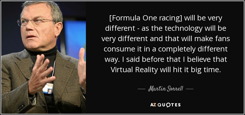 [Formula One racing] will be very different - as the technology will be very different and that will make fans consume it in a completely different way. I said before that I believe that Virtual Reality will hit it big time. - Martin Sorrell