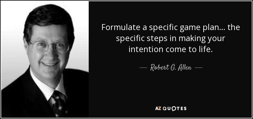 Formulate a specific game plan... the specific steps in making your intention come to life. - Robert G. Allen
