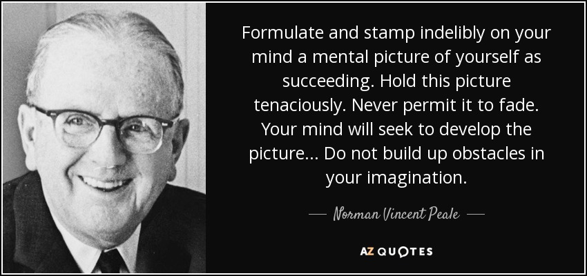 Formulate and stamp indelibly on your mind a mental picture of yourself as succeeding. Hold this picture tenaciously. Never permit it to fade. Your mind will seek to develop the picture... Do not build up obstacles in your imagination. - Norman Vincent Peale