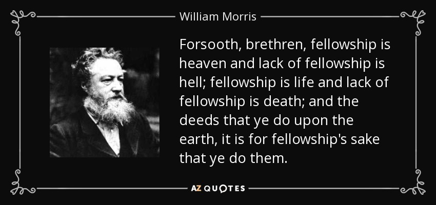 Forsooth, brethren, fellowship is heaven and lack of fellowship is hell; fellowship is life and lack of fellowship is death; and the deeds that ye do upon the earth, it is for fellowship's sake that ye do them. - William Morris