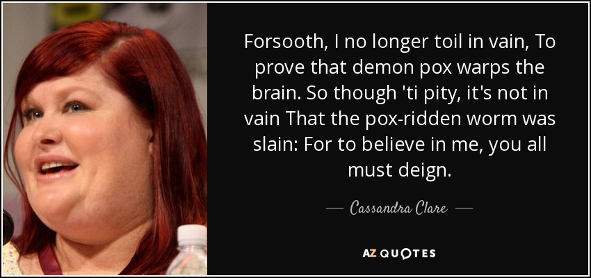 Forsooth, I no longer toil in vain, To prove that demon pox warps the brain. So though 'ti pity, it's not in vain That the pox-ridden worm was slain: For to believe in me, you all must deign. - Cassandra Clare