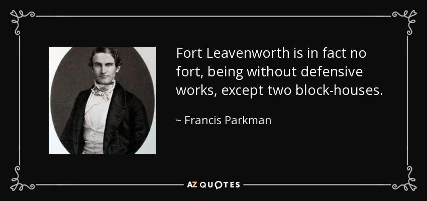 Fort Leavenworth is in fact no fort, being without defensive works, except two block-houses. - Francis Parkman