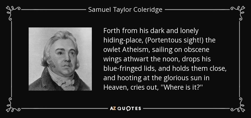 Forth from his dark and lonely hiding-place, (Portentous sight!) the owlet Atheism, sailing on obscene wings athwart the noon, drops his blue-fringed lids, and holds them close, and hooting at the glorious sun in Heaven, cries out, ''Where is it?'' - Samuel Taylor Coleridge