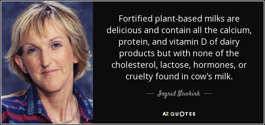 Fortified plant-based milks are delicious and contain all the calcium, protein, and vitamin D of dairy products but with none of the cholesterol, lactose, hormones, or cruelty found in cow's milk. - Ingrid Newkirk