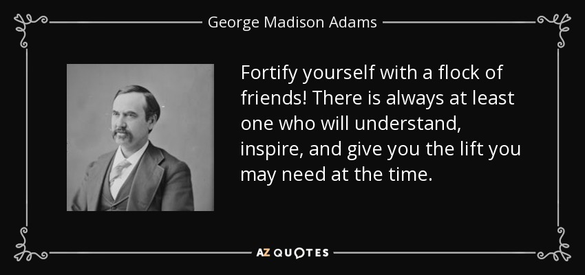 Fortify yourself with a flock of friends! There is always at least one who will understand, inspire, and give you the lift you may need at the time. - George Madison Adams