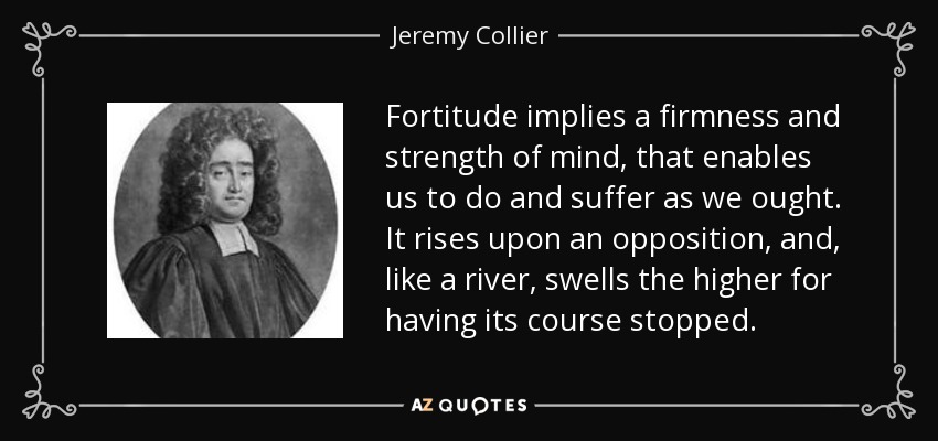 Fortitude implies a firmness and strength of mind, that enables us to do and suffer as we ought. It rises upon an opposition, and, like a river, swells the higher for having its course stopped. - Jeremy Collier