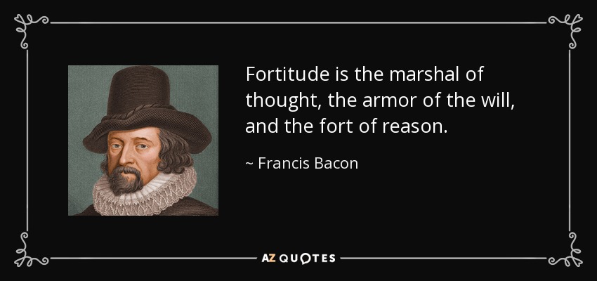 Fortitude is the marshal of thought, the armor of the will, and the fort of reason. - Francis Bacon