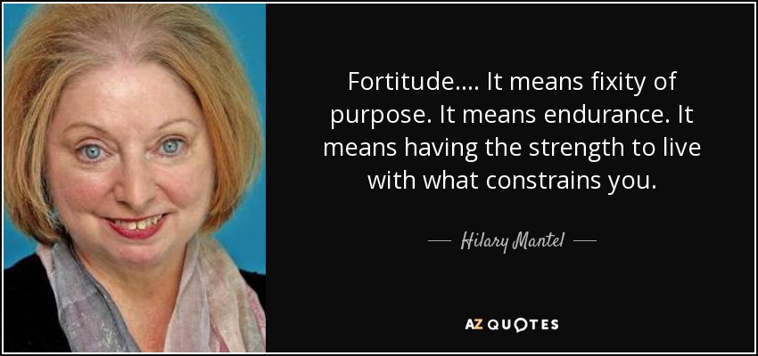 Fortitude. ... It means fixity of purpose. It means endurance. It means having the strength to live with what constrains you. - Hilary Mantel