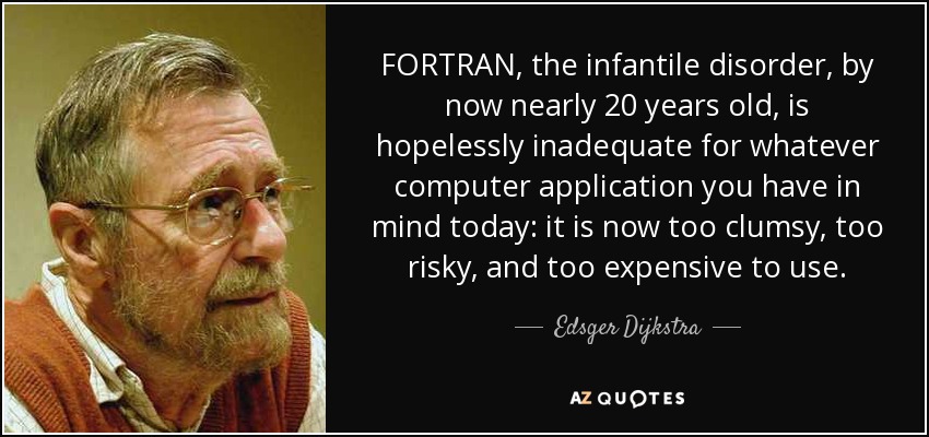 FORTRAN, the infantile disorder, by now nearly 20 years old, is hopelessly inadequate for whatever computer application you have in mind today: it is now too clumsy, too risky, and too expensive to use. - Edsger Dijkstra
