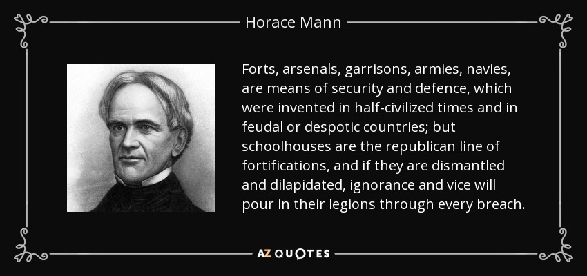 Forts, arsenals, garrisons, armies, navies, are means of security and defence, which were invented in half-civilized times and in feudal or despotic countries; but schoolhouses are the republican line of fortifications, and if they are dismantled and dilapidated, ignorance and vice will pour in their legions through every breach. - Horace Mann