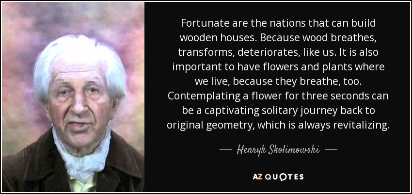 Fortunate are the nations that can build wooden houses. Because wood breathes, transforms, deteriorates, like us. It is also important to have flowers and plants where we live, because they breathe, too. Contemplating a flower for three seconds can be a captivating solitary journey back to original geometry, which is always revitalizing. - Henryk Skolimowski