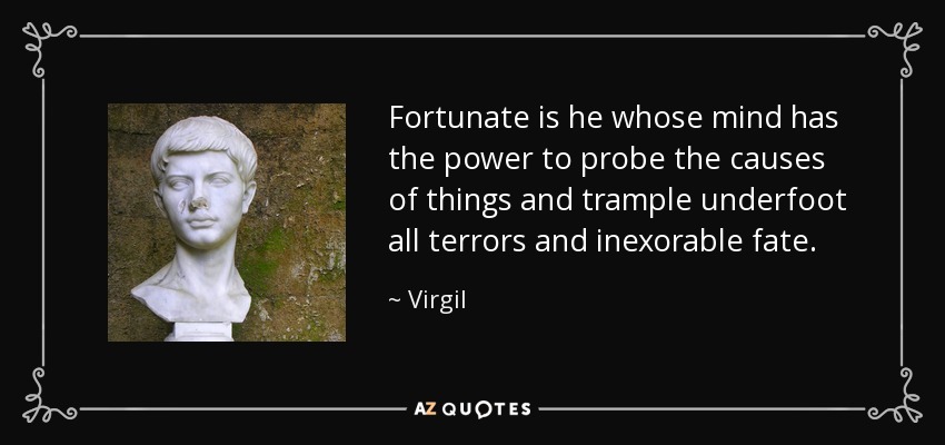 Fortunate is he whose mind has the power to probe the causes of things and trample underfoot all terrors and inexorable fate. - Virgil