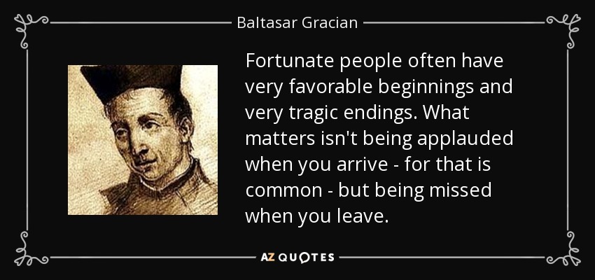 Fortunate people often have very favorable beginnings and very tragic endings. What matters isn't being applauded when you arrive - for that is common - but being missed when you leave. - Baltasar Gracian