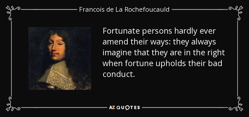 Fortunate persons hardly ever amend their ways: they always imagine that they are in the right when fortune upholds their bad conduct. - Francois de La Rochefoucauld
