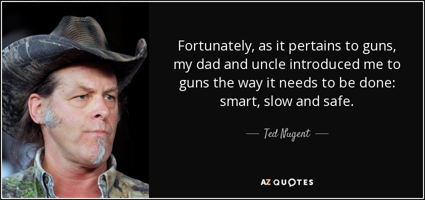 Fortunately, as it pertains to guns, my dad and uncle introduced me to guns the way it needs to be done: smart, slow and safe. - Ted Nugent