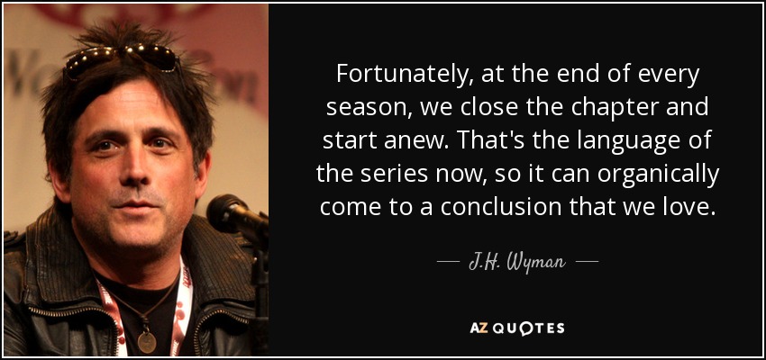 Fortunately, at the end of every season, we close the chapter and start anew. That's the language of the series now, so it can organically come to a conclusion that we love. - J.H. Wyman