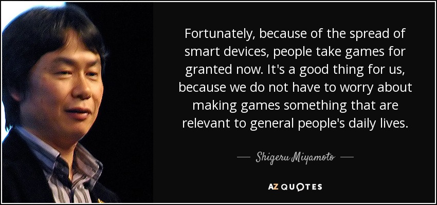 Fortunately, because of the spread of smart devices, people take games for granted now. It's a good thing for us, because we do not have to worry about making games something that are relevant to general people's daily lives. - Shigeru Miyamoto