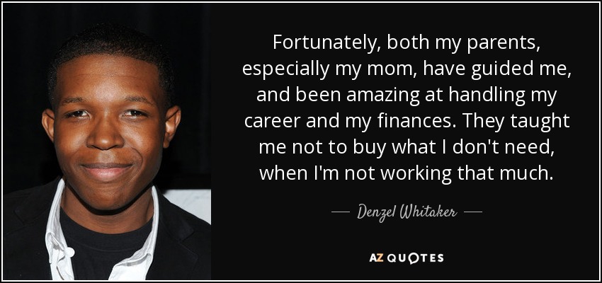 Fortunately, both my parents, especially my mom, have guided me, and been amazing at handling my career and my finances. They taught me not to buy what I don't need, when I'm not working that much. - Denzel Whitaker