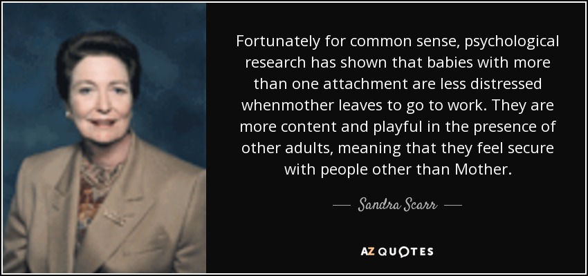 Fortunately for common sense, psychological research has shown that babies with more than one attachment are less distressed whenmother leaves to go to work. They are more content and playful in the presence of other adults, meaning that they feel secure with people other than Mother. - Sandra Scarr