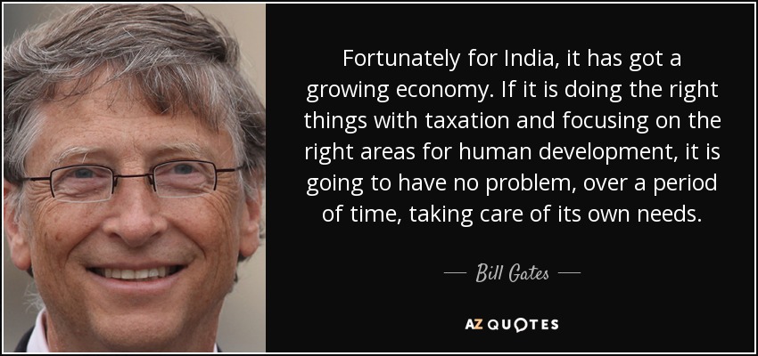 Fortunately for India, it has got a growing economy. If it is doing the right things with taxation and focusing on the right areas for human development, it is going to have no problem, over a period of time, taking care of its own needs. - Bill Gates