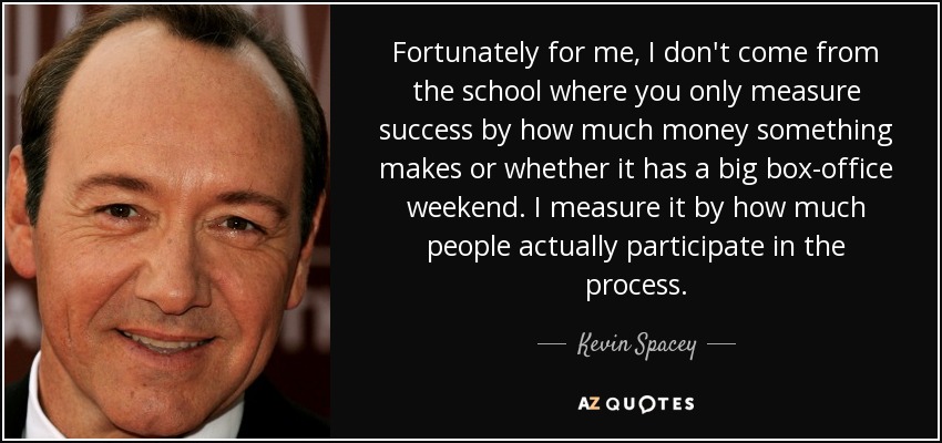 Fortunately for me, I don't come from the school where you only measure success by how much money something makes or whether it has a big box-office weekend. I measure it by how much people actually participate in the process. - Kevin Spacey