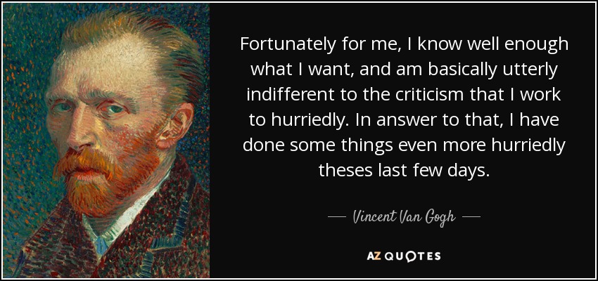 Fortunately for me, I know well enough what I want, and am basically utterly indifferent to the criticism that I work to hurriedly. In answer to that, I have done some things even more hurriedly theses last few days. - Vincent Van Gogh