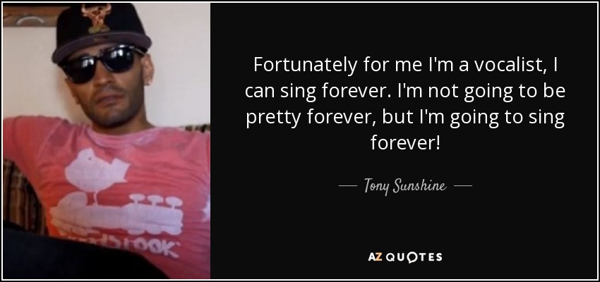 Fortunately for me I'm a vocalist, I can sing forever. I'm not going to be pretty forever, but I'm going to sing forever! - Tony Sunshine
