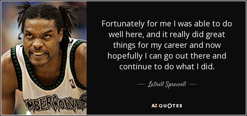 Fortunately for me I was able to do well here, and it really did great things for my career and now hopefully I can go out there and continue to do what I did. - Latrell Sprewell