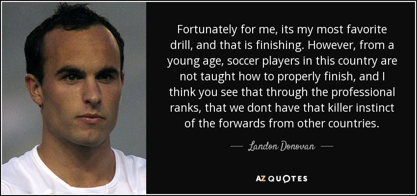Fortunately for me, its my most favorite drill, and that is finishing. However, from a young age, soccer players in this country are not taught how to properly finish, and I think you see that through the professional ranks, that we dont have that killer instinct of the forwards from other countries. - Landon Donovan
