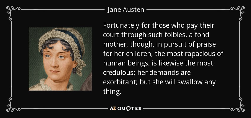 Fortunately for those who pay their court through such foibles, a fond mother, though, in pursuit of praise for her children, the most rapacious of human beings, is likewise the most credulous; her demands are exorbitant; but she will swallow any thing. - Jane Austen