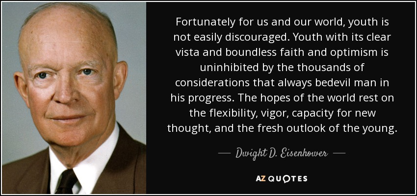 Fortunately for us and our world, youth is not easily discouraged. Youth with its clear vista and boundless faith and optimism is uninhibited by the thousands of considerations that always bedevil man in his progress. The hopes of the world rest on the flexibility, vigor, capacity for new thought, and the fresh outlook of the young. - Dwight D. Eisenhower