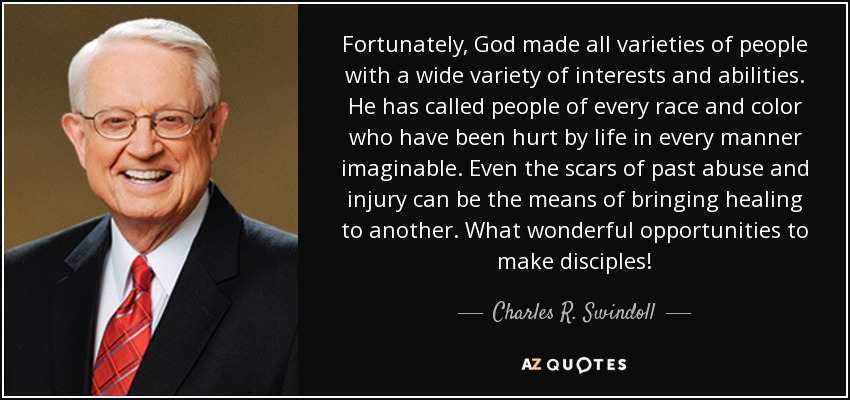 Fortunately, God made all varieties of people with a wide variety of interests and abilities. He has called people of every race and color who have been hurt by life in every manner imaginable. Even the scars of past abuse and injury can be the means of bringing healing to another. What wonderful opportunities to make disciples! - Charles R. Swindoll