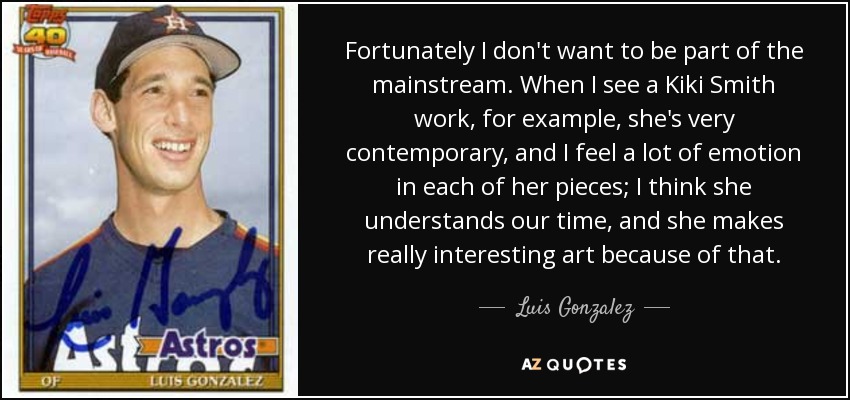 Fortunately I don't want to be part of the mainstream. When I see a Kiki Smith work, for example, she's very contemporary, and I feel a lot of emotion in each of her pieces; I think she understands our time, and she makes really interesting art because of that. - Luis Gonzalez