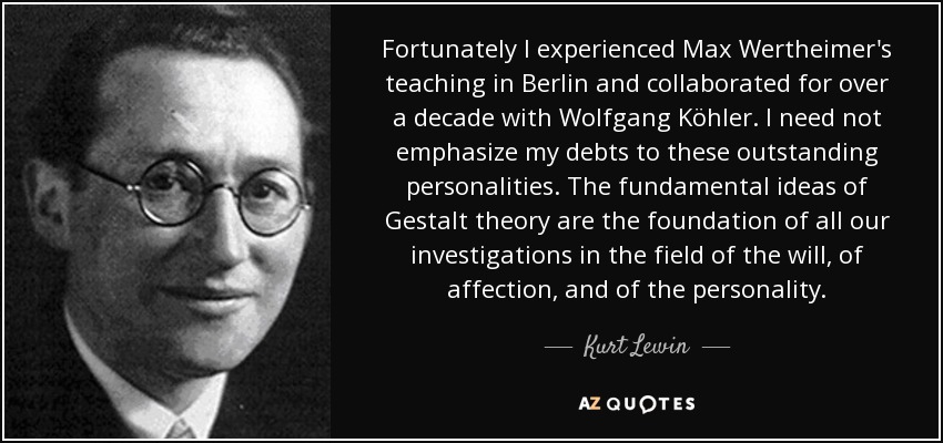 Fortunately I experienced Max Wertheimer's teaching in Berlin and collaborated for over a decade with Wolfgang Köhler. I need not emphasize my debts to these outstanding personalities. The fundamental ideas of Gestalt theory are the foundation of all our investigations in the field of the will, of affection, and of the personality. - Kurt Lewin