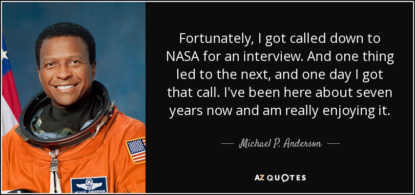 Fortunately, I got called down to NASA for an interview. And one thing led to the next, and one day I got that call. I've been here about seven years now and am really enjoying it. - Michael P. Anderson