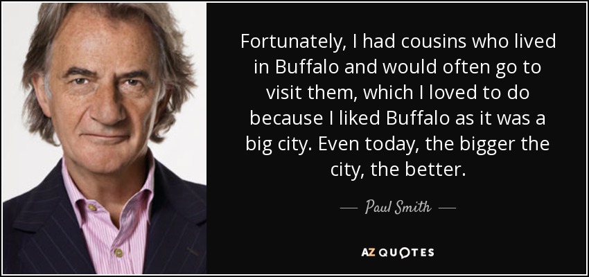 Fortunately, I had cousins who lived in Buffalo and would often go to visit them, which I loved to do because I liked Buffalo as it was a big city. Even today, the bigger the city, the better. - Paul Smith