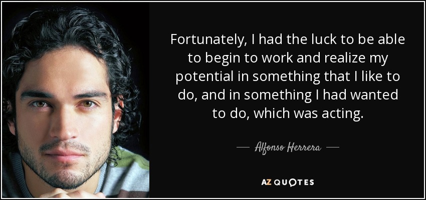 Fortunately, I had the luck to be able to begin to work and realize my potential in something that I like to do, and in something I had wanted to do, which was acting. - Alfonso Herrera