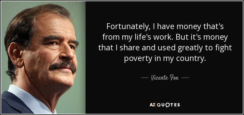 Fortunately, I have money that's from my life's work. But it's money that I share and used greatly to fight poverty in my country. - Vicente Fox